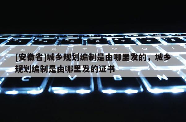 [安徽省]城鄉規劃編制是由哪里發的，城鄉規劃編制是由哪里發的證書