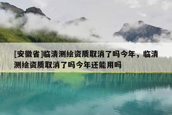 [安徽省]臨清測繪資質取消了嗎今年，臨清測繪資質取消了嗎今年還能用嗎