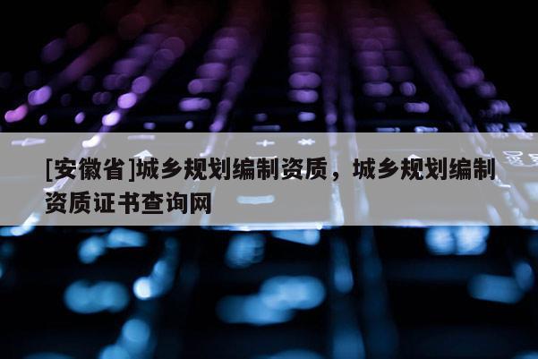 [安徽省]城鄉(xiāng)規(guī)劃編制資質(zhì)，城鄉(xiāng)規(guī)劃編制資質(zhì)證書查詢網(wǎng)