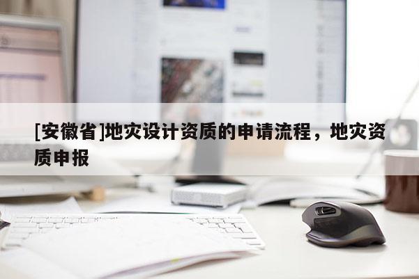 [安徽省]地災(zāi)設(shè)計資質(zhì)的申請流程，地災(zāi)資質(zhì)申報