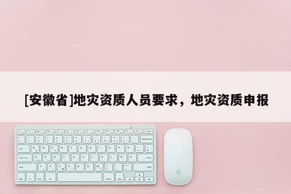 [安徽省]地災(zāi)資質(zhì)人員要求，地災(zāi)資質(zhì)申報(bào)