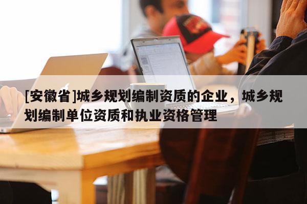 [安徽省]城鄉規劃編制資質的企業，城鄉規劃編制單位資質和執業資格管理