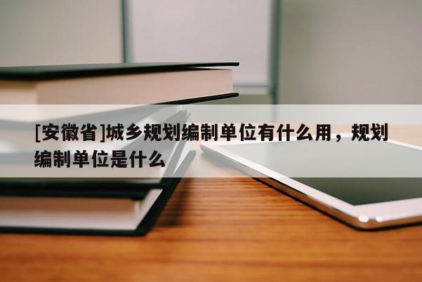 [安徽省]城鄉規劃編制單位有什么用，規劃編制單位是什么