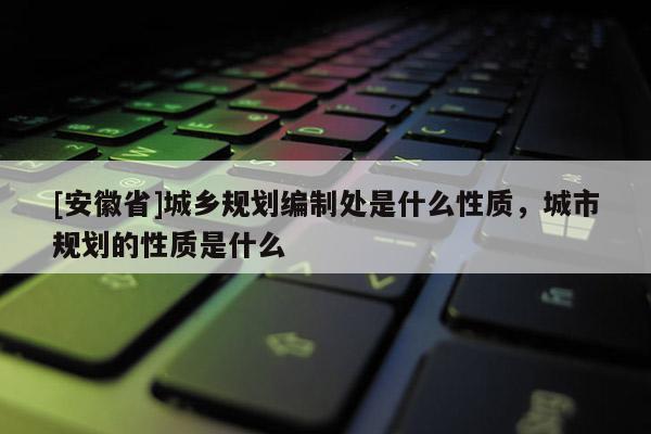 [安徽省]城鄉規劃編制處是什么性質，城市規劃的性質是什么