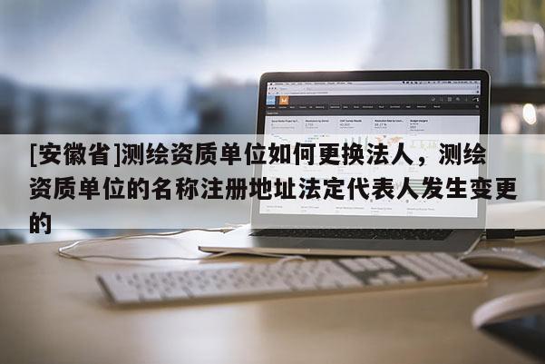 [安徽省]測繪資質單位如何更換法人，測繪資質單位的名稱注冊地址法定代表人發生變更的