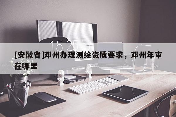 [安徽省]鄧州辦理測繪資質要求，鄧州年審在哪里