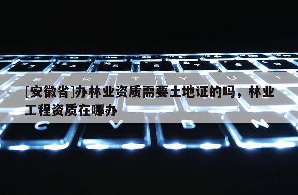 [安徽省]辦林業(yè)資質(zhì)需要土地證的嗎，林業(yè)工程資質(zhì)在哪辦