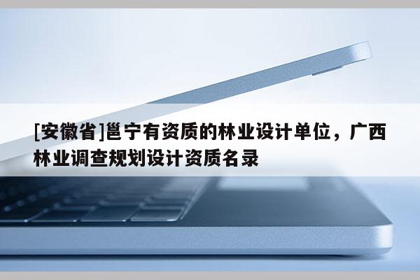 [安徽省]邕寧有資質的林業設計單位，廣西林業調查規劃設計資質名錄