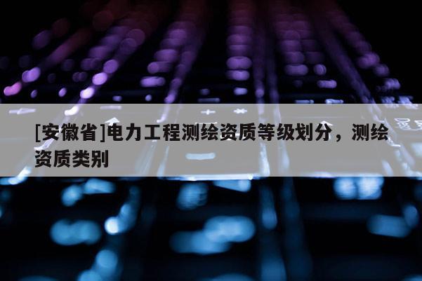 [安徽省]電力工程測(cè)繪資質(zhì)等級(jí)劃分，測(cè)繪資質(zhì)類(lèi)別