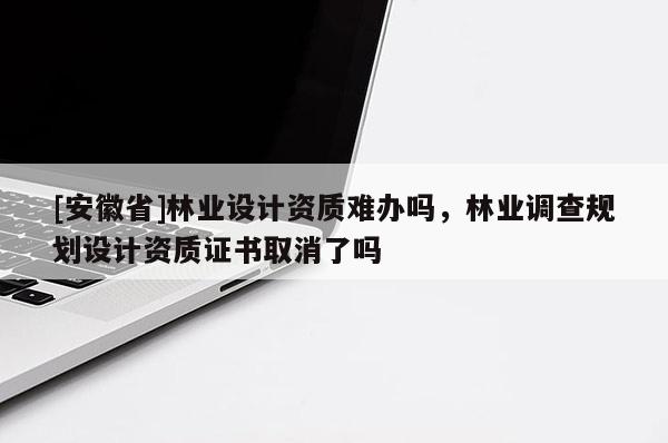 [安徽省]林業(yè)設(shè)計資質(zhì)難辦嗎，林業(yè)調(diào)查規(guī)劃設(shè)計資質(zhì)證書取消了嗎