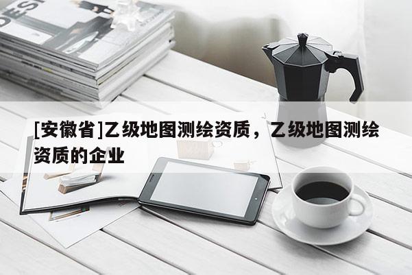 [安徽省]乙級地圖測繪資質，乙級地圖測繪資質的企業