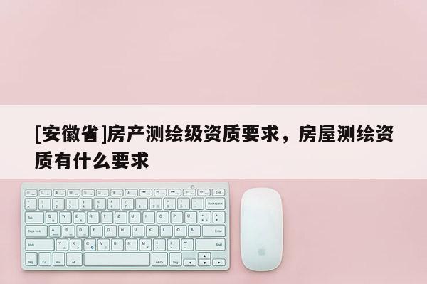 [安徽省]房產測繪級資質要求，房屋測繪資質有什么要求