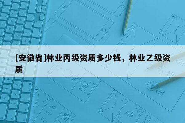 [安徽省]林業(yè)丙級(jí)資質(zhì)多少錢，林業(yè)乙級(jí)資質(zhì)