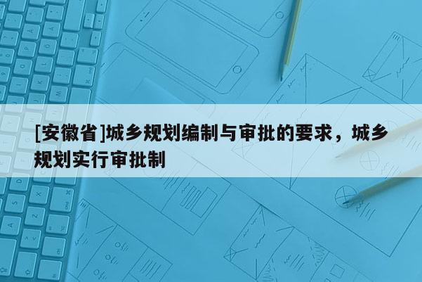 [安徽省]城鄉規劃編制與審批的要求，城鄉規劃實行審批制