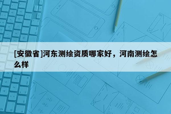 [安徽省]河?xùn)|測繪資質(zhì)哪家好，河南測繪怎么樣