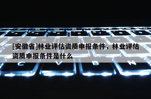 [安徽省]林業(yè)評(píng)估資質(zhì)申報(bào)條件，林業(yè)評(píng)估資質(zhì)申報(bào)條件是什么