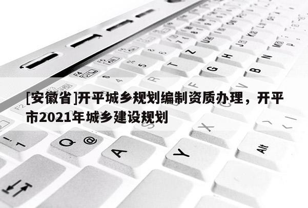 [安徽省]開平城鄉(xiāng)規(guī)劃編制資質(zhì)辦理，開平市2021年城鄉(xiāng)建設(shè)規(guī)劃