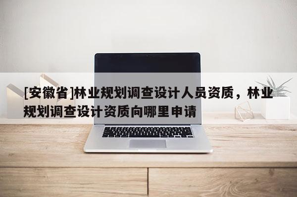 [安徽省]林業規劃調查設計人員資質，林業規劃調查設計資質向哪里申請