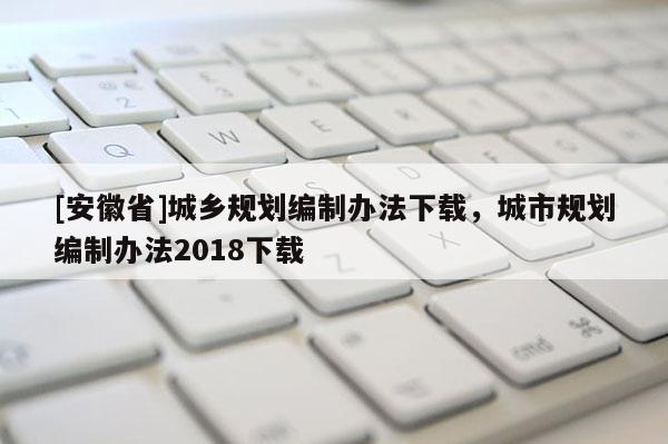 [安徽省]城鄉規劃編制辦法下載，城市規劃編制辦法2018下載