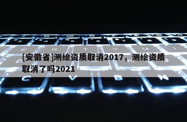 [安徽省]測繪資質取消2017，測繪資質取消了嗎2021