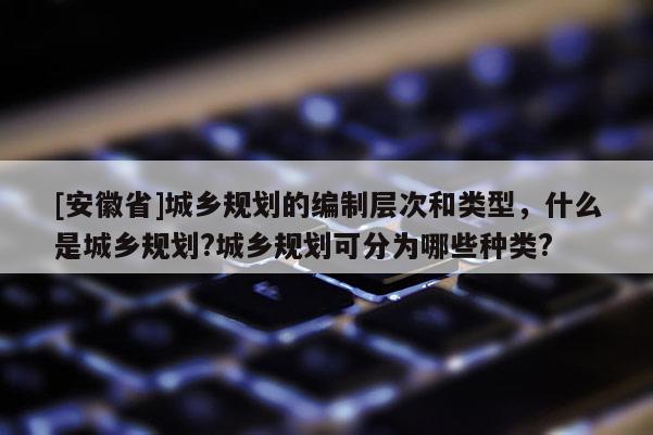 [安徽省]城鄉(xiāng)規(guī)劃的編制層次和類型，什么是城鄉(xiāng)規(guī)劃?城鄉(xiāng)規(guī)劃可分為哪些種類?