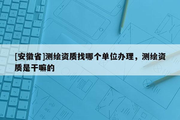 [安徽省]測繪資質找哪個單位辦理，測繪資質是干嘛的