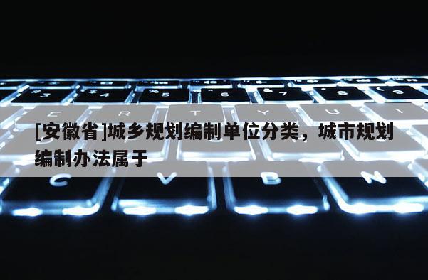 [安徽省]城鄉(xiāng)規(guī)劃編制單位分類，城市規(guī)劃編制辦法屬于