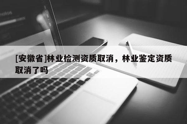 [安徽省]林業(yè)檢測(cè)資質(zhì)取消，林業(yè)鑒定資質(zhì)取消了嗎