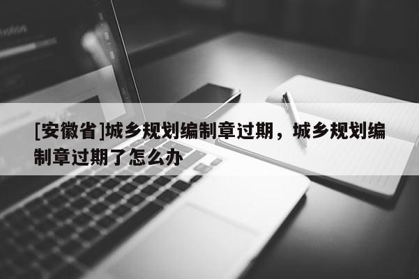 [安徽省]城鄉規劃編制章過期，城鄉規劃編制章過期了怎么辦