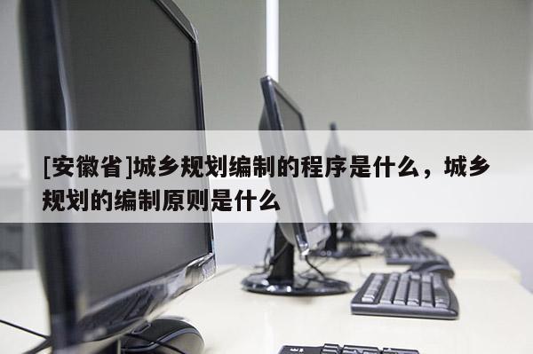 [安徽省]城鄉規劃編制的程序是什么，城鄉規劃的編制原則是什么