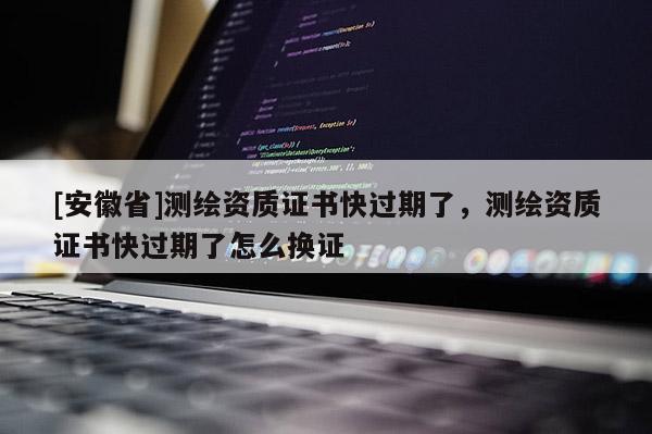 [安徽省]測繪資質證書快過期了，測繪資質證書快過期了怎么換證