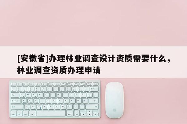 [安徽省]辦理林業調查設計資質需要什么，林業調查資質辦理申請