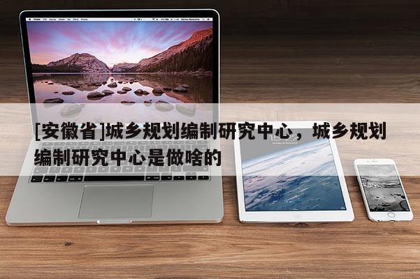 [安徽省]城鄉(xiāng)規(guī)劃編制研究中心，城鄉(xiāng)規(guī)劃編制研究中心是做啥的