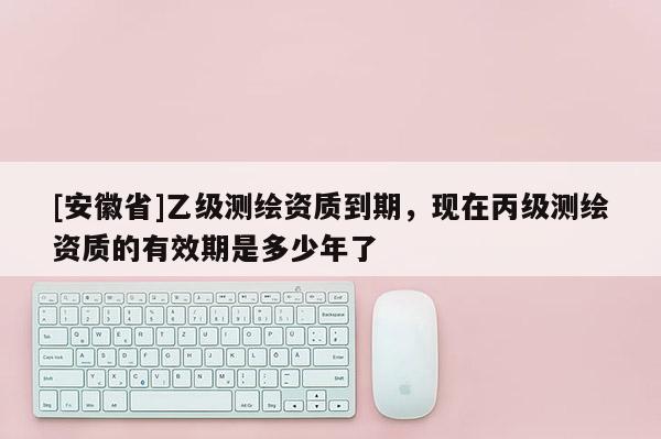 [安徽省]乙級測繪資質(zhì)到期，現(xiàn)在丙級測繪資質(zhì)的有效期是多少年了