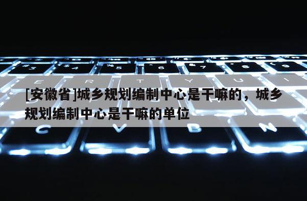 [安徽省]城鄉(xiāng)規(guī)劃編制中心是干嘛的，城鄉(xiāng)規(guī)劃編制中心是干嘛的單位