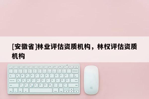 [安徽省]林業評估資質機構，林權評估資質機構