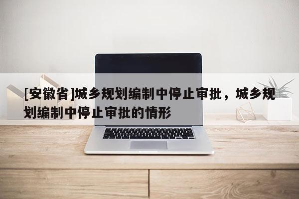 [安徽省]城鄉(xiāng)規(guī)劃編制中停止審批，城鄉(xiāng)規(guī)劃編制中停止審批的情形