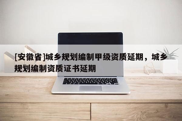 [安徽省]城鄉規劃編制甲級資質延期，城鄉規劃編制資質證書延期