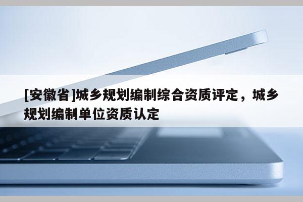 [安徽省]城鄉規劃編制綜合資質評定，城鄉規劃編制單位資質認定
