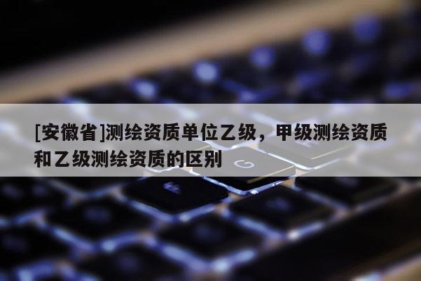 [安徽省]測繪資質單位乙級，甲級測繪資質和乙級測繪資質的區別