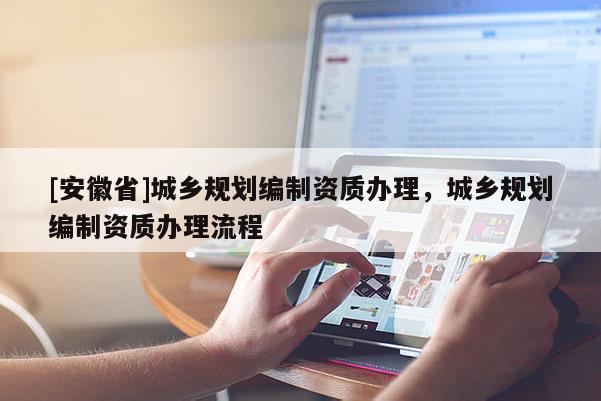 [安徽省]城鄉(xiāng)規(guī)劃編制資質(zhì)辦理，城鄉(xiāng)規(guī)劃編制資質(zhì)辦理流程