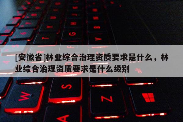 [安徽省]林業(yè)綜合治理資質(zhì)要求是什么，林業(yè)綜合治理資質(zhì)要求是什么級別