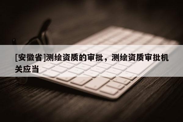 [安徽省]測繪資質的審批，測繪資質審批機關應當