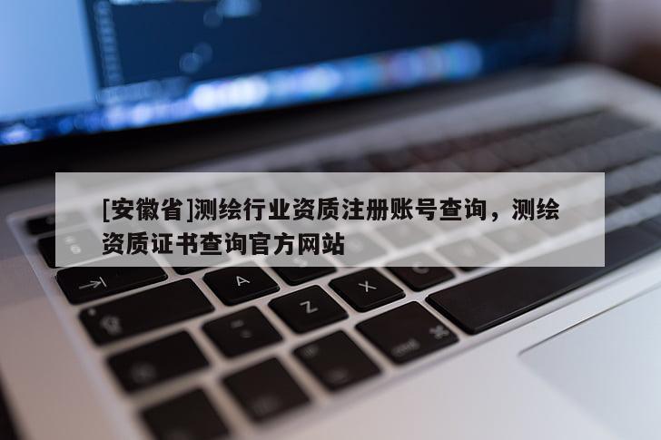 [安徽省]測繪行業資質注冊賬號查詢，測繪資質證書查詢官方網站