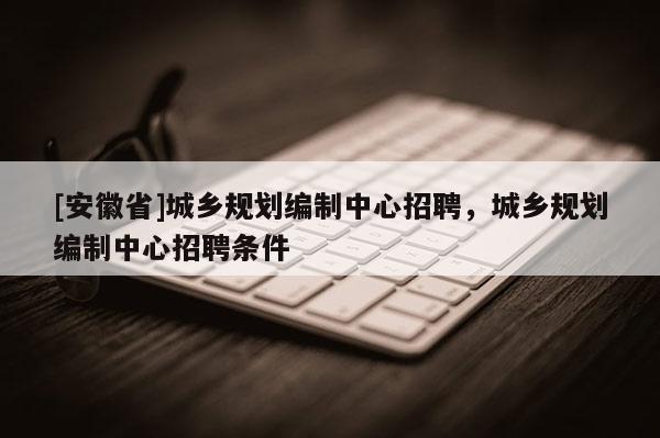 [安徽省]城鄉規劃編制中心招聘，城鄉規劃編制中心招聘條件