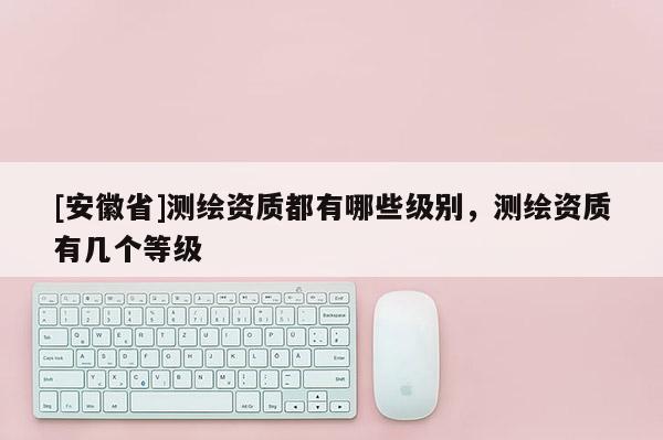 [安徽省]測繪資質(zhì)都有哪些級別，測繪資質(zhì)有幾個等級