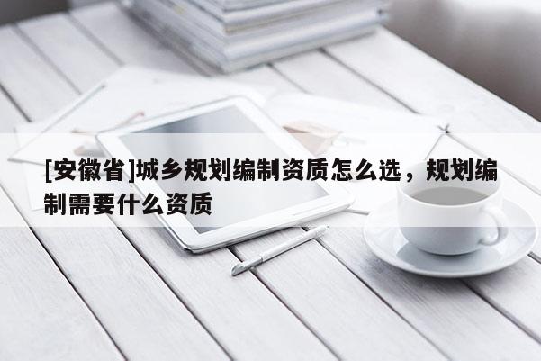 [安徽省]城鄉(xiāng)規(guī)劃編制資質(zhì)怎么選，規(guī)劃編制需要什么資質(zhì)