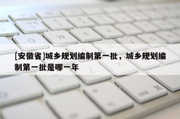[安徽省]城鄉(xiāng)規(guī)劃編制第一批，城鄉(xiāng)規(guī)劃編制第一批是哪一年