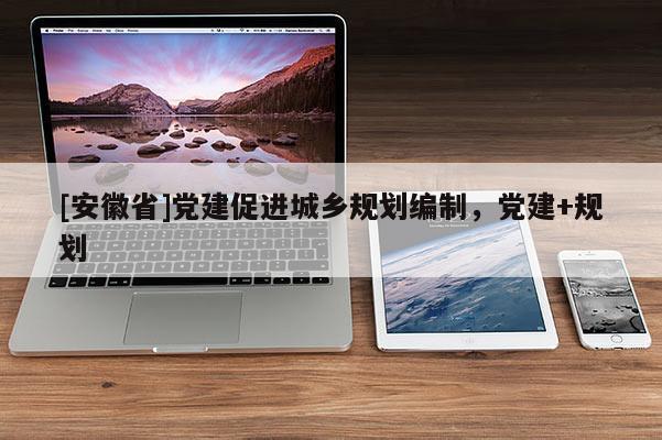 [安徽省]黨建促進(jìn)城鄉(xiāng)規(guī)劃編制，黨建+規(guī)劃