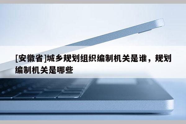[安徽省]城鄉(xiāng)規(guī)劃組織編制機(jī)關(guān)是誰，規(guī)劃編制機(jī)關(guān)是哪些